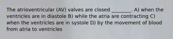 The atrioventricular (AV) valves are closed ________. A) when the ventricles are in diastole B) while the atria are contracting C) when the ventricles are in systole D) by the movement of blood from atria to ventricles