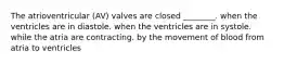 The atrioventricular (AV) valves are closed ________. when the ventricles are in diastole. when the ventricles are in systole. while the atria are contracting. by the movement of blood from atria to ventricles