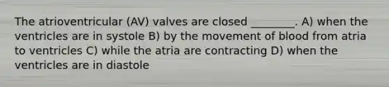 The atrioventricular (AV) valves are closed ________. A) when the ventricles are in systole B) by the movement of blood from atria to ventricles C) while the atria are contracting D) when the ventricles are in diastole