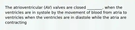 The atrioventricular (AV) valves are closed ________. when the ventricles are in systole by the movement of blood from atria to ventricles when the ventricles are in diastole while the atria are contracting