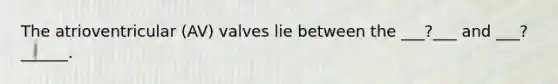 The atrioventricular (AV) valves lie between the ___?___ and ___?______.