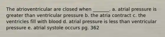 The atrioventricular are closed when _______. a. atrial pressure is greater than ventricular pressure b. the atria contract c. the ventricles fill with blood d. atrial pressure is less than ventricular pressure e. atrial systole occurs pg. 362