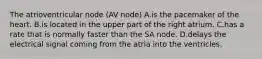 The atrioventricular node (AV node) A.is the pacemaker of the heart. B.is located in the upper part of the right atrium. C.has a rate that is normally faster than the SA node. D.delays the electrical signal coming from the atria into the ventricles.