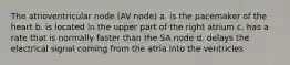 The atrioventricular node (AV node) a. is the pacemaker of the heart b. is located in the upper part of the right atrium c. has a rate that is normally faster than the SA node d. delays the electrical signal coming from the atria into the ventricles