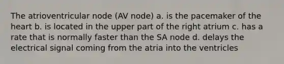 The atrioventricular node (AV node) a. is the pacemaker of the heart b. is located in the upper part of the right atrium c. has a rate that is normally faster than the SA node d. delays the electrical signal coming from the atria into the ventricles