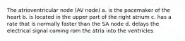 The atrioventricular node (AV node) a. is the pacemaker of the heart b. is located in the upper part of the right atrium c. has a rate that is normally faster than the SA node d. delays the electrical signal coming rom the atria into the ventricles