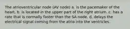 The atrioventricular node (AV node) a. is the pacemaker of the heart. b. is located in the upper part of the right atrium. c. has a rate that is normally faster than the SA node. d. delays the electrical signal coming from the atria into the ventricles.