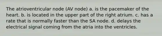 The atrioventricular node (AV node) a. is the pacemaker of the heart. b. is located in the upper part of the right atrium. c. has a rate that is normally faster than the SA node. d. delays the electrical signal coming from the atria into the ventricles.