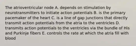 The atrioventricular node A. depends on stimulation by neurotransmitters to initiate action potentials B. is the primary pacemaker of the heart C. is a line of gap junctions that directly transmit action potentials from the atria to the ventricles D. transmits action potentials to the ventricles via the bundle of His and Purkinje fibers E. controls the rate at which the atria fill with blood