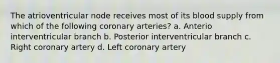 The atrioventricular node receives most of its blood supply from which of the following coronary arteries? a. Anterio interventricular branch b. Posterior interventricular branch c. Right coronary artery d. Left coronary artery