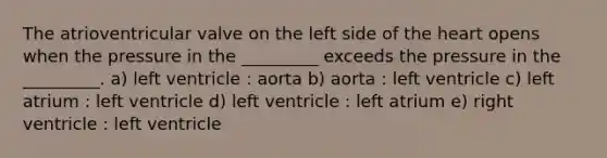 The atrioventricular valve on the left side of the heart opens when the pressure in the _________ exceeds the pressure in the _________. a) left ventricle : aorta b) aorta : left ventricle c) left atrium : left ventricle d) left ventricle : left atrium e) right ventricle : left ventricle