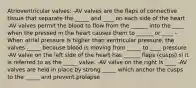 Atrioventricular valves: -AV valves are the flaps of connective tissue that separate the _____ and ____ on each side of the heart -AV valves permit the blood to flow from the ______ into the ____ when the pressed in the heart causes them to ______ or ____ -When atrial pressure is higher than ventricular pressure, the valves _____ because blood is moving from _____ to ____ pressure -AV valve on the left side of the heart has ______ flaps (cusps) si it is referred to as the _____ valve. -AV valve on the right is ____ -AV valves are held in place by strong _____ which anchor the cusps to the _____ and prevent prolapse