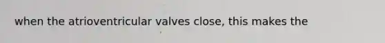 when the atrioventricular valves close, this makes the