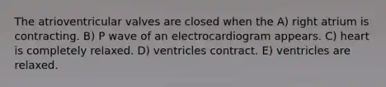 The atrioventricular valves are closed when the A) right atrium is contracting. B) P wave of an electrocardiogram appears. C) heart is completely relaxed. D) ventricles contract. E) ventricles are relaxed.