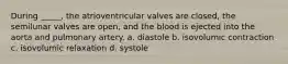 During _____, the atrioventricular valves are closed, the semilunar valves are open, and the blood is ejected into the aorta and pulmonary artery. a. diastole b. isovolumic contraction c. isovolumic relaxation d. systole