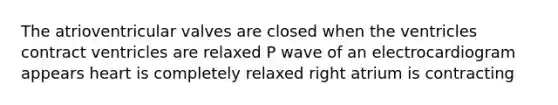 The atrioventricular valves are closed when the ventricles contract ventricles are relaxed P wave of an electrocardiogram appears heart is completely relaxed right atrium is contracting