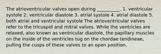 The atrioventricular valves open during __________. 1. ventricular systole 2. ventricular diastole 3. atrial systole 4. atrial diastole 5. both atrial and ventricular systole The atrioventricular valves refer to the tricuspid and mitral valves. While the ventricles are relaxed, also known as ventricular diastole, the papillary muscles on the inside of the ventricles tug on the chordae tendineae, pulling the cusps of these valves to an open position.