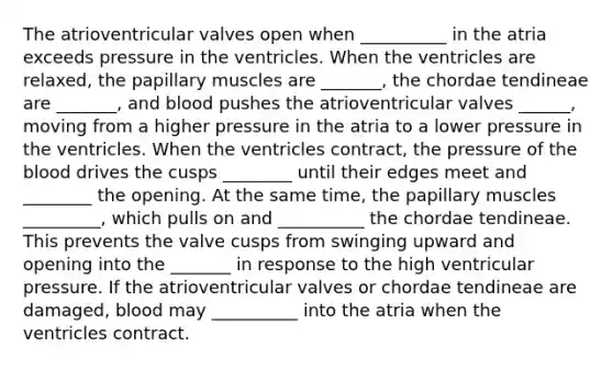 The atrioventricular valves open when __________ in the atria exceeds pressure in the ventricles. When the ventricles are relaxed, the papillary muscles are _______, the chordae tendineae are _______, and blood pushes the atrioventricular valves ______, moving from a higher pressure in the atria to a lower pressure in the ventricles. When the ventricles contract, the pressure of the blood drives the cusps ________ until their edges meet and ________ the opening. At the same time, the papillary muscles _________, which pulls on and __________ the chordae tendineae. This prevents the valve cusps from swinging upward and opening into the _______ in response to the high ventricular pressure. If the atrioventricular valves or chordae tendineae are damaged, blood may __________ into the atria when the ventricles contract.