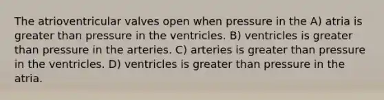 The atrioventricular valves open when pressure in the A) atria is <a href='https://www.questionai.com/knowledge/ktgHnBD4o3-greater-than' class='anchor-knowledge'>greater than</a> pressure in the ventricles. B) ventricles is greater than pressure in the arteries. C) arteries is greater than pressure in the ventricles. D) ventricles is greater than pressure in the atria.