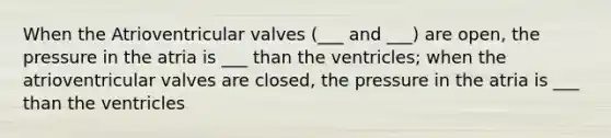 When the Atrioventricular valves (___ and ___) are open, the pressure in the atria is ___ than the ventricles; when the atrioventricular valves are closed, the pressure in the atria is ___ than the ventricles