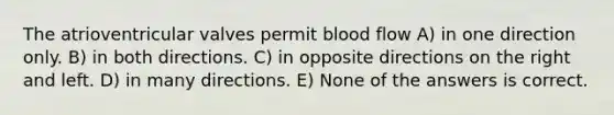 The atrioventricular valves permit blood flow A) in one direction only. B) in both directions. C) in opposite directions on the right and left. D) in many directions. E) None of the answers is correct.