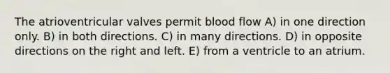 The atrioventricular valves permit blood flow A) in one direction only. B) in both directions. C) in many directions. D) in opposite directions on the right and left. E) from a ventricle to an atrium.