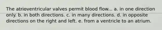 The atrioventricular valves permit blood flow... a. in one direction only. b. in both directions. c. in many directions. d. in opposite directions on the right and left. e. from a ventricle to an atrium.