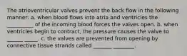 The atrioventricular valves prevent the back flow in the following manner: a. when blood flows into atria and ventricles the __________ of the incoming blood forces the valves open. b. when ventricles begin to contract, the pressure causes the valve to ______ _____. c. the valves are prevented from opening by connective tissue strands called _______ ________.