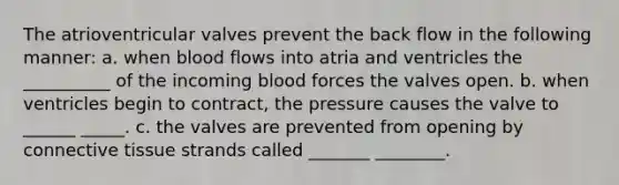 The atrioventricular valves prevent the back flow in the following manner: a. when blood flows into atria and ventricles the __________ of the incoming blood forces the valves open. b. when ventricles begin to contract, the pressure causes the valve to ______ _____. c. the valves are prevented from opening by connective tissue strands called _______ ________.