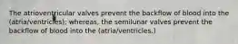 The atrioventricular valves prevent the backflow of blood into the (atria/ventricles); whereas, the semilunar valves prevent the backflow of blood into the (atria/ventricles.)