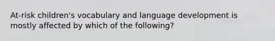 At-risk children's vocabulary and language development is mostly affected by which of the following?