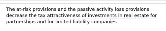 The at-risk provisions and the passive activity loss provisions decrease the tax attractiveness of investments in real estate for partnerships and for limited liability companies.