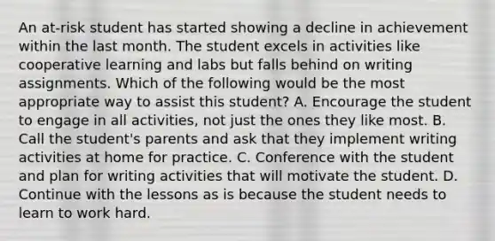 An at-risk student has started showing a decline in achievement within the last month. The student excels in activities like cooperative learning and labs but falls behind on writing assignments. Which of the following would be the most appropriate way to assist this student? A. Encourage the student to engage in all activities, not just the ones they like most. B. Call the student's parents and ask that they implement writing activities at home for practice. C. Conference with the student and plan for writing activities that will motivate the student. D. Continue with the lessons as is because the student needs to learn to work hard.