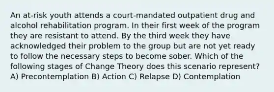 An at-risk youth attends a court-mandated outpatient drug and alcohol rehabilitation program. In their first week of the program they are resistant to attend. By the third week they have acknowledged their problem to the group but are not yet ready to follow the necessary steps to become sober. Which of the following stages of Change Theory does this scenario represent? A) Precontemplation B) Action C) Relapse D) Contemplation