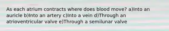 As each atrium contracts where does blood move? a)Into an auricle b)Into an artery c)Into a vein d)Through an atrioventricular valve e)Through a semilunar valve