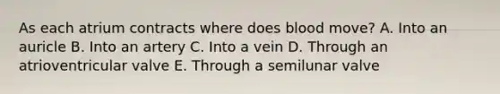 As each atrium contracts where does blood move? A. Into an auricle B. Into an artery C. Into a vein D. Through an atrioventricular valve E. Through a semilunar valve