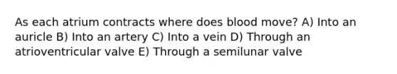 As each atrium contracts where does blood move? A) Into an auricle B) Into an artery C) Into a vein D) Through an atrioventricular valve E) Through a semilunar valve