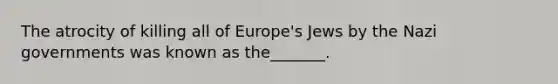 The atrocity of killing all of Europe's Jews by the Nazi governments was known as the_______.