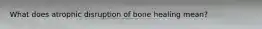 What does atrophic disruption of bone healing mean?