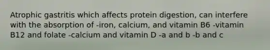 Atrophic gastritis which affects protein digestion, can interfere with the absorption of -iron, calcium, and vitamin B6 -vitamin B12 and folate -calcium and vitamin D -a and b -b and c