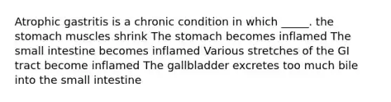 Atrophic gastritis is a chronic condition in which _____. the stomach muscles shrink The stomach becomes inflamed The small intestine becomes inflamed Various stretches of the GI tract become inflamed The gallbladder excretes too much bile into the small intestine