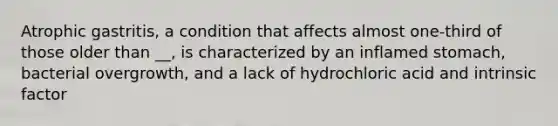 Atrophic gastritis, a condition that affects almost one-third of those older than __, is characterized by an inflamed stomach, bacterial overgrowth, and a lack of hydrochloric acid and intrinsic factor