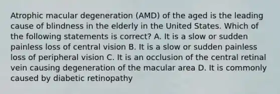 Atrophic macular degeneration (AMD) of the aged is the leading cause of blindness in the elderly in the United States. Which of the following statements is correct? A. It is a slow or sudden painless loss of central vision B. It is a slow or sudden painless loss of peripheral vision C. It is an occlusion of the central retinal vein causing degeneration of the macular area D. It is commonly caused by diabetic retinopathy