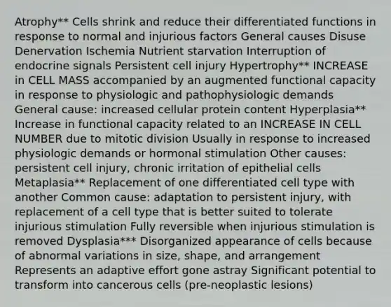 Atrophy** Cells shrink and reduce their differentiated functions in response to normal and injurious factors General causes Disuse Denervation Ischemia Nutrient starvation Interruption of endocrine signals Persistent cell injury Hypertrophy** INCREASE in CELL MASS accompanied by an augmented functional capacity in response to physiologic and pathophysiologic demands General cause: increased cellular protein content Hyperplasia** Increase in functional capacity related to an INCREASE IN CELL NUMBER due to mitotic division Usually in response to increased physiologic demands or hormonal stimulation Other causes: persistent cell injury, chronic irritation of epithelial cells Metaplasia** Replacement of one differentiated cell type with another Common cause: adaptation to persistent injury, with replacement of a cell type that is better suited to tolerate injurious stimulation Fully reversible when injurious stimulation is removed Dysplasia*** Disorganized appearance of cells because of abnormal variations in size, shape, and arrangement Represents an adaptive effort gone astray Significant potential to transform into cancerous cells (pre-neoplastic lesions)