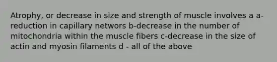 Atrophy, or decrease in size and strength of muscle involves a a- reduction in capillary networs b-decrease in the number of mitochondria within the muscle fibers c-decrease in the size of actin and myosin filaments d - all of the above