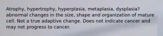 Atrophy, hypertrophy, hyperplasia, metaplasia, dysplasia? abnormal changes in the size, shape and organization of mature cell. Not a true adaptive change. Does not indicate cancer and may not progress to cancer.