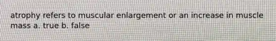atrophy refers to muscular enlargement or an increase in muscle mass a. true b. false