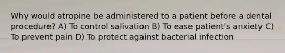 Why would atropine be administered to a patient before a dental procedure? A) To control salivation B) To ease patient's anxiety C) To prevent pain D) To protect against bacterial infection