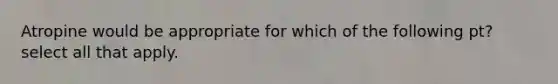 Atropine would be appropriate for which of the following pt? select all that apply.