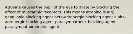 Atropine causes the pupil of the eye to dilate by blocking the effect of muscarinic receptors. This means atropine is a(n) ganglionic blocking agent beta-adrenergic blocking agent alpha-adrenergic blocking agent parasympathetic blocking agent parasympathomimetic agent